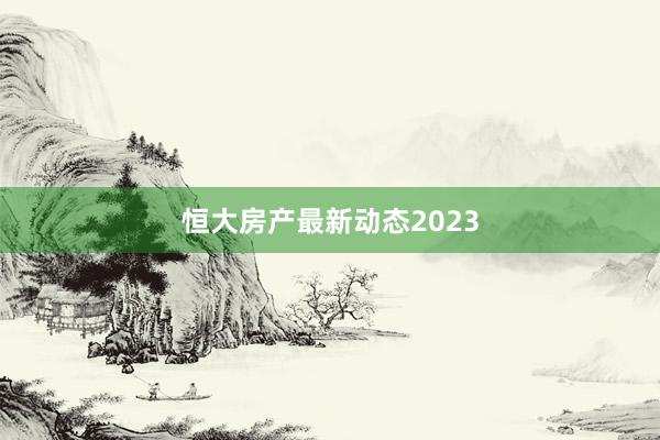 恒大房产最新动态2023