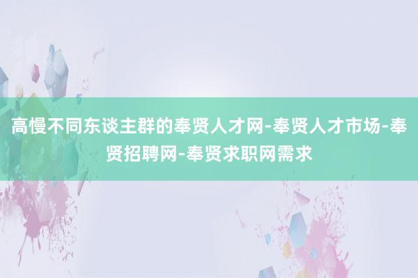 高慢不同东谈主群的奉贤人才网-奉贤人才市场-奉贤招聘网-奉贤求职网需求