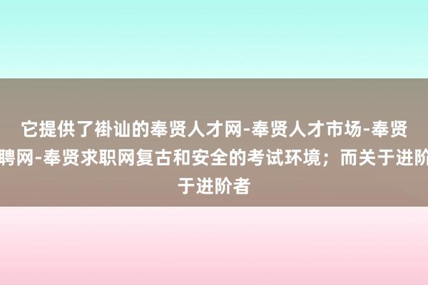 它提供了褂讪的奉贤人才网-奉贤人才市场-奉贤招聘网-奉贤求职网复古和安全的考试环境;而关于进阶者